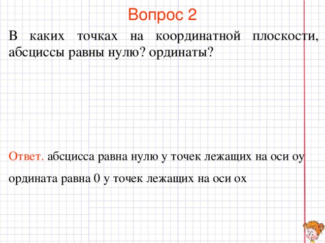 Вопрос 2 В каких точках на координатной плоскости, абсциссы равны нулю? ординаты? Ответ .  абсцисса равна нулю у точек лежащих на оси оу ордината равна 0 у точек лежащих на оси ох В режиме слайдов ответы появляются после кликанья мышкой  