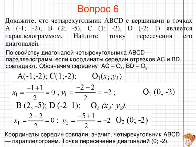 Вопрос 6 Докажите, что четырехугольник ABCD с вершинами в точках А (-1; -2), В (2; -5), С (1; -2), D (-2; 1) является параллелограммом. Найдите точку пересечения его диагоналей. По свойству диагоналей четырехугольника ABCD — параллелограмм, если координаты середин отрезков АС и BD, совпадают. Обозначим середину AC – O 1 , BD – O 2 . В режиме слайдов ответы появляются после кликанья мышкой Координаты середин совпали, значит, четырехугольник ABCD — параллелограмм. Точка пересечения диагоналей (0; -2).  