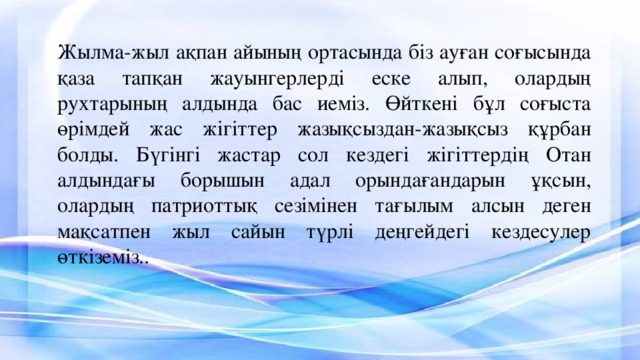 Жылма-жыл ақпан айының ортасында біз ауған соғысында қаза тапқан жауынгерлерді еске алып, олардың рухтарының алдында бас иеміз. Өйткені бұл соғыста өрімдей жас жігіттер жазықсыздан-жазықсыз құрбан болды. Бүгінгі жастар сол кездегі жігіттердің Отан алдындағы борышын адал орындағандарын ұқсын, олардың патриоттық сезімінен тағылым алсын деген мақсатпен жыл сайын түрлі деңгейдегі кездесулер өткіземіз..   