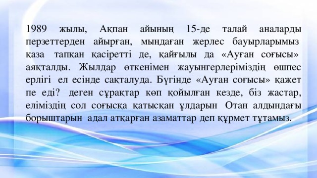 1989 жылы, Ақпан айының 15-де талай аналарды перзеттерден айырған, мыңдаған жерлес бауырларымыз  қаза  тапқан қасіретті де, қайғылы да «Ауған соғысы»  аяқталды. Жылдар өткенімен жауынгерлеріміздің өшпес ерлігі  ел есінде сақталуда. Бүгінде «Ауған соғысы» қажет пе еді?  деген сұрақтар көп қойылған кезде, біз жастар, еліміздің сол соғысқа қатысқан ұлдарын  Отан алдындағы борыштарын  адал атқарған азаматтар деп құрмет тұтамыз. 