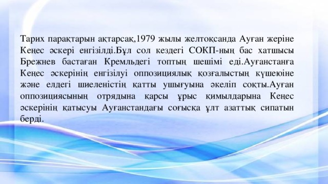 Тарих парақтарын ақтарсақ,1979 жылы желтоқсанда Ауған жеріне Кеңес әскері енгізілді.Бұл сол кездегі СОКП-ның бас хатшысы Брежнев бастаған Кремльдегі топтың шешімі еді.Ауғанстанға Кеңес әскерінің енгізілуі оппозициялық қозғалыстың күшеюіне және елдегі шиеленістің қатты ушығуына әкеліп соқты.Ауған оппозициясының отрядына қарсы ұрыс қимылдарына Кеңес әскерінің қатысуы Ауғанстандағы соғысқа ұлт азаттық сипатын берді. 