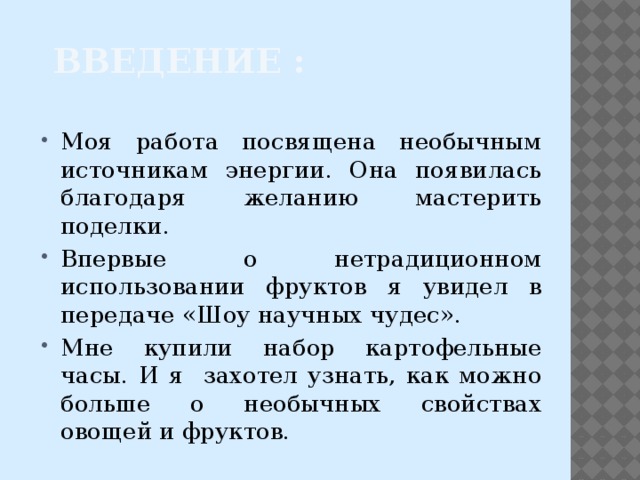 Введение : Моя работа посвящена необычным источникам энергии. Она появилась благодаря желанию мастерить поделки. Впервые о нетрадиционном использовании фруктов я увидел в передаче «Шоу научных чудес». Мне купили набор картофельные часы. И я захотел узнать, как можно больше о необычных свойствах овощей и фруктов. 