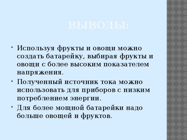  Выводы: Используя фрукты и овощи можно создать батарейку, выбирая фрукты и овощи с более высоким показателем напряжения. Полученный источник тока можно использовать для приборов с низким потреблением энергии. Для более мощной батарейки надо больше овощей и фруктов. 