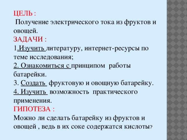 ЦЕЛЬ :  Получение электрического тока из фруктов и овощей. ЗАДАЧИ : 1 .Изучить литературу, интернет-ресурсы по теме исследования; 2. Ознакомиться с принципом работы батарейки. 3. Создать фруктовую и овощную батарейку. 4. Изучить возможность практического применения. ГИПОТЕЗА : Можно ли сделать батарейку из фруктов и овощей , ведь в их соке содержатся кислоты ? 