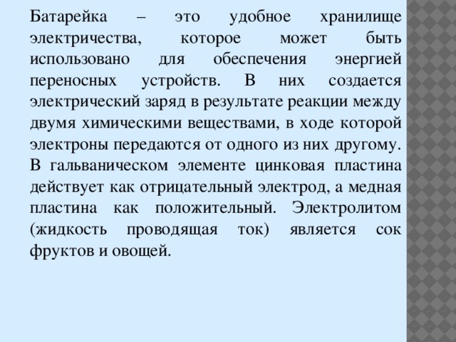 Батарейка – это удобное хранилище электричества, которое может быть использовано для обеспечения энергией переносных устройств. В них создается электрический заряд в результате реакции между двумя химическими веществами, в ходе которой электроны передаются от одного из них другому. В гальваническом элементе цинковая пластина действует как отрицательный электрод, а медная пластина как положительный. Электролитом (жидкость проводящая ток) является сок фруктов и овощей. 