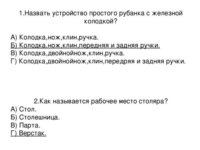 1.Назвать устройство простого рубанка с железной колодкой? А) Колодка,нож,клин,ручка.      Б) Колодка,нож,клин,передняя и задняя ручки. В) Колодка,двойнойнож,клин,ручка. Г) Колодка,двойнойнож,клин,передряя и задняя ручки. 2.Как называется рабочее место столяра? А) Стол. Б) Столешница. В) Парта. Г) Верстак. 