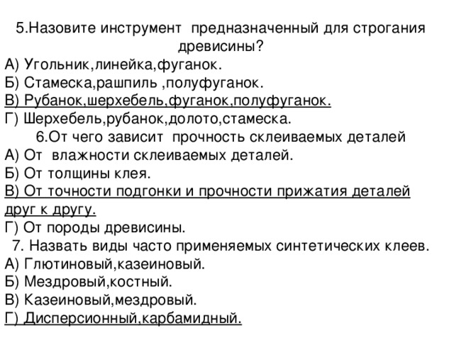 5.Назовите инструмент предназначенный для строгания древисины? А) Угольник,линейка,фуганок. Б) Стамеска,рашпиль ,полуфуганок. В) Рубанок,шерхебель,фуганок,полуфуганок. Г) Шерхебель,рубанок,долото,стамеска. 6.От чего зависит прочность склеиваемых деталей А) От влажности склеиваемых деталей. Б) От толщины клея. В) От точности подгонки и прочности прижатия деталей друг к другу. Г) От породы древисины. 7. Назвать виды часто применяемых синтетических клеев. А) Глютиновый,казеиновый. Б) Мездровый,костный. В) Казеиновый,мездровый. Г) Дисперсионный,карбамидный. 