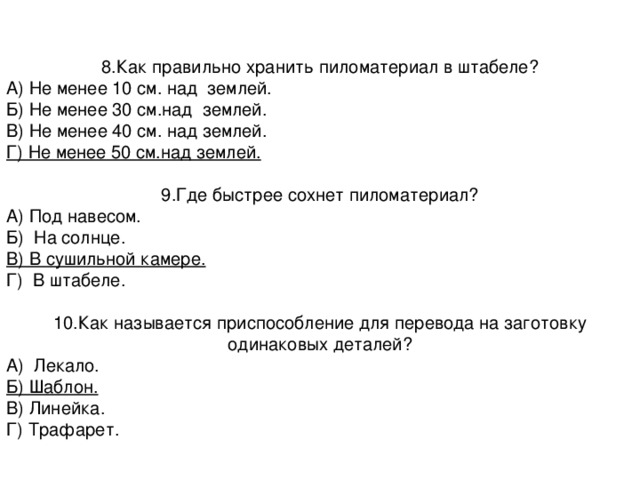 8.Как правильно хранить пиломатериал в штабеле? А) Не менее 10 см. над землей. Б) Не менее 30 см.над землей. В) Не менее 40 см. над землей. Г) Не менее 50 см.над землей. 9.Где быстрее сохнет пиломатериал? А) Под навесом. Б) На солнце. В) В сушильной камере. Г) В штабеле. 10.Как называется приспособление для перевода на заготовку одинаковых деталей? А) Лекало. Б) Шаблон. В) Линейка. Г) Трафарет. 