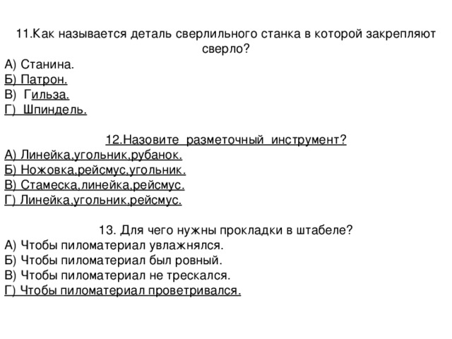 11.Как называется деталь сверлильного станка в которой закрепляют сверло? А) Станина. Б) Патрон. В) Г ильза. Г) Шпиндель. 12.Назовите разметочный инструмент? А) Линейка,угольник,рубанок. Б) Ножовка,рейсмус,угольник. В) Стамеска,линейка,рейсмус. Г) Линейка,угольник,рейсмус. 13. Для чего нужны прокладки в штабеле? А) Чтобы пиломатериал увлажнялся. Б) Чтобы пиломатериал был ровный. В) Чтобы пиломатериал не трескался. Г) Чтобы пиломатериал проветривался. 