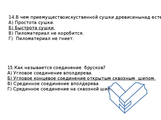 14.В чем приемуществоискуственной сушки древисинынад естественной? А) Простота сушки. Б) Быстрота сушки. В) Пиломатериал не коробится. Г) Пиломатериал не гниет. 15.Как называется соединение брусков? А) Угловое соединение вполдерева. Б) Угловое концевое соединение открытым сквозным шипом. В) Срединное соединение вполдерева Г) Срединное соединение на сквозной шип.. 