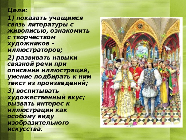  Цели:  1) показать учащимся связь литературы с живописью, ознакомить с творчеством художников - иллюстраторов;  2) развивать навыки связной речи при описании иллюстраций, умение подбирать к ним текст из произведений;  3) воспитывать художественный вкус; вызвать интерес к иллюстрации как особому виду изобразительного искусства. 