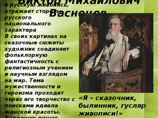 Васнецов активно работает над введением фольклора в русскую живопись, отражает стороны русского национального характера В своих картинах на сказочные сюжеты художник соединяет фольклорную фантастичность с религиозным учением и научным взглядом на мир. Тема мужественности и героизма проходит через его творчество с поисками идеала женской красоты. Художник пишет триптих “Три царевны подземного царства” (1881).  Виктор Михайлович Васнецов   «Я – сказочник, былинник, гусляр живописи!»  