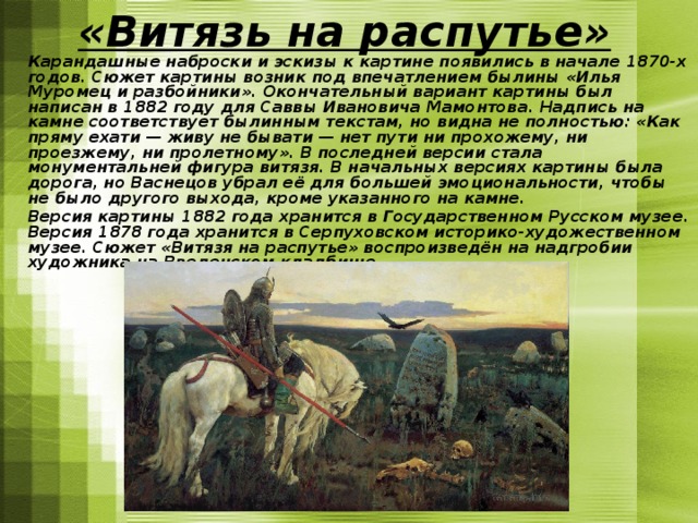 «Витязь на распутье»   Карандашные наброски и эскизы к картине появились в начале 1870-х годов. Сюжет картины возник под впечатлением былины «Илья Муромец и разбойники». Окончательный вариант картины был написан в 1882 году для Саввы Ивановича Мамонтова. Надпись на камне соответствует былинным текстам, но видна не полностью: «Как пряму ехати — живу не бывати — нет пути ни прохожему, ни проезжему, ни пролетному». В последней версии стала монументальней фигура витязя. В начальных версиях картины была дорога, но Васнецов убрал её для большей эмоциональности, чтобы не было другого выхода, кроме указанного на камне.  Версия картины 1882 года хранится в Государственном Русском музее. Версия 1878 года хранится в Серпуховском историко-художественном музее. Сюжет «Витязя на распутье» воспроизведён на надгробии художника на Введенском кладбище. 