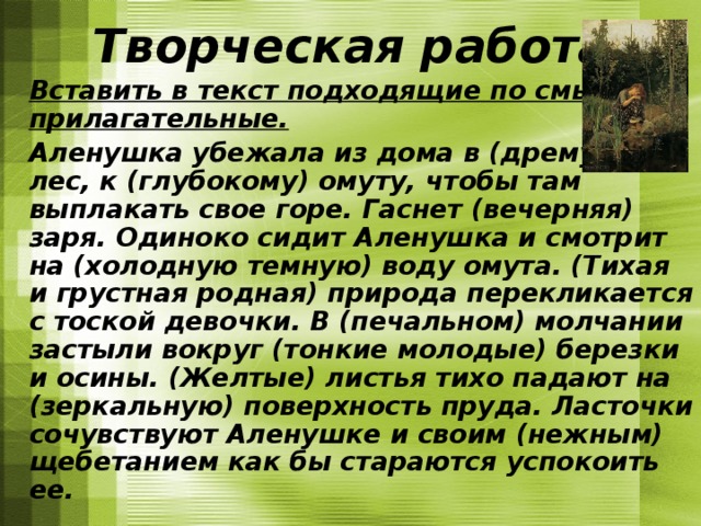 Творческая работа  Вставить в текст подходящие по смыслу прилагательные.  Аленушка убежала из дома в (дремучий) лес, к (глубокому) омуту, чтобы там выплакать свое горе. Гаснет (вечерняя) заря. Одиноко сидит Аленушка и смотрит на (холодную темную) воду омута. (Тихая и грустная родная) природа перекликается с тоской девочки. В (печальном) молчании застыли вокруг (тонкие молодые) березки и осины. (Желтые) листья тихо падают на (зеркальную) поверхность пруда. Ласточки сочувствуют Аленушке и своим (нежным) щебетанием как бы стараются успокоить ее. 