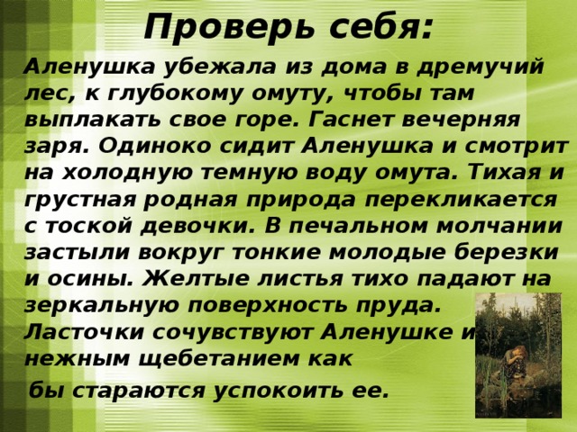 Проверь себя:  Аленушка убежала из дома в дремучий лес, к глубокому омуту, чтобы там выплакать свое горе. Гаснет вечерняя заря. Одиноко сидит Аленушка и смотрит на холодную темную воду омута. Тихая и грустная родная природа перекликается с тоской девочки. В печальном молчании застыли вокруг тонкие молодые березки и осины. Желтые листья тихо падают на зеркальную поверхность пруда. Ласточки сочувствуют Аленушке и своим нежным щебетанием как  бы стараются успокоить ее.   