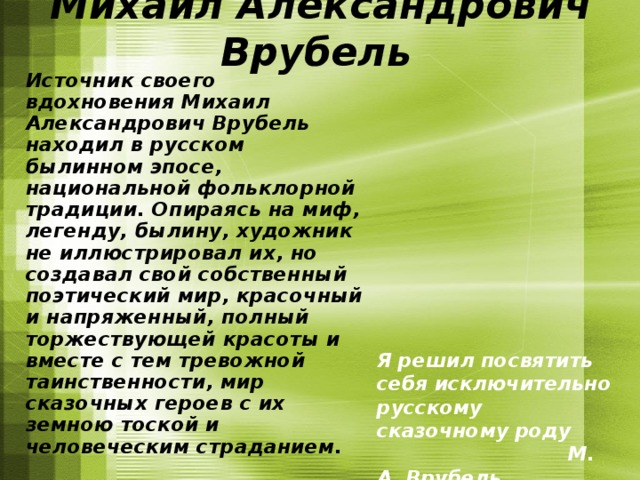 Михаил Александрович Врубель   Источник своего вдохновения Михаил Александрович Врубель находил в русском былинном эпосе, национальной фольклорной традиции. Опираясь на миф, легенду, былину, художник не иллюстрировал их, но создавал свой собственный поэтический мир, красочный и напряженный, полный торжествующей красоты и вместе с тем тревожной таинственности, мир сказочных героев с их земною тоской и человеческим страданием. Я решил посвятить себя исключительно русскому сказочному роду  М. А. Врубель 