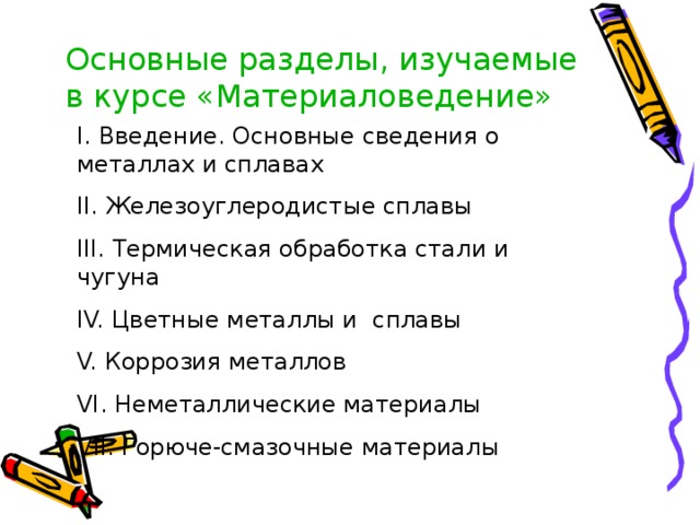 Основные разделы, изучаемые в курсе «Материаловедение» I. Введение. Основные сведения о металлах и сплавах II. Железоуглеродистые сплавы III. Термическая обработка стали и чугуна IV. Цветные металлы и сплавы V. Коррозия металлов VI. Неметаллические материалы V II . Горюче-смазочные материалы 