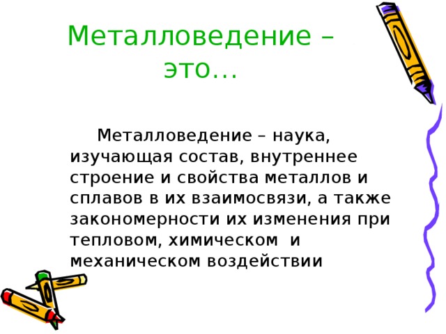 Металловедение –это…  Металловедение – наука, изучающая состав, внутреннее строение и свойства металлов и сплавов в их взаимосвязи, а также закономерности их изменения при тепловом, химическом и механическом воздействии 