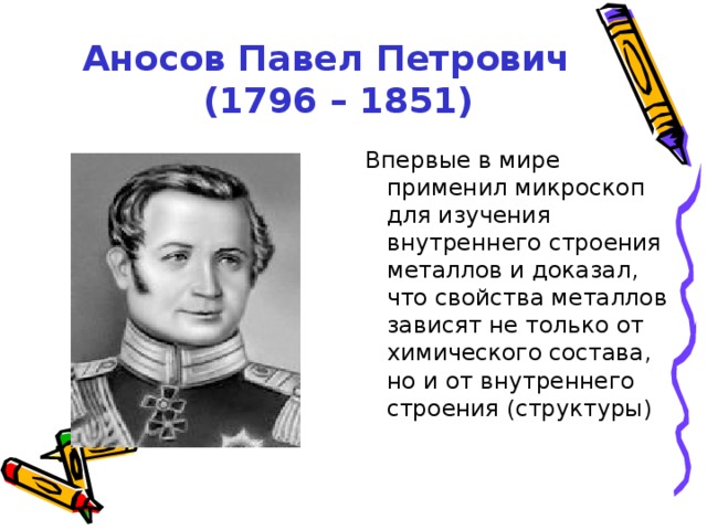 Аносов Павел Петрович  (1796 – 1851) Впервые в мире применил микроскоп для изучения внутреннего строения металлов и доказал, что свойства металлов зависят не только от химического состава, но и от внутреннего строения (структуры) Впервые в мире применил микроскоп для изучения внутреннего строения металлов и доказал, что свойства металлов зависят не только от химического состава, но и от внутреннего строения (структуры)  