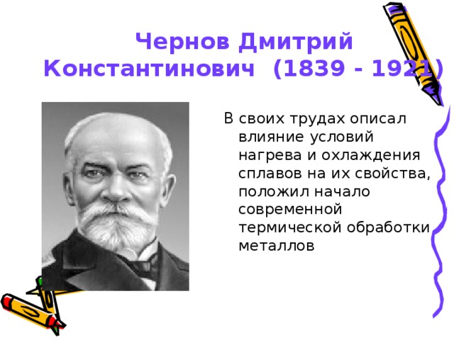 Чернов Дмитрий Константинович (1839 - 1921) В своих трудах описал влияние условий нагрева и охлаждения сплавов на их свойства, положил начало современной термической обработки металлов В своих трудах описал влияние условий нагрева и охлаждения сплавов на их свойства, положил начало современной термической обработки металлов 