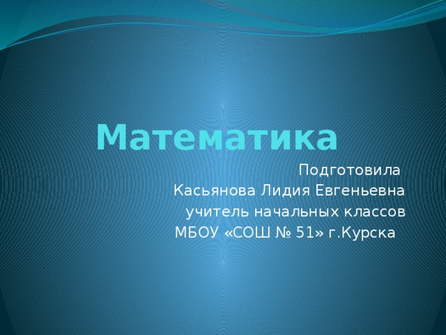 Математика Подготовила Касьянова Лидия Евгеньевна учитель начальных классов МБОУ «СОШ № 51» г.Курска 