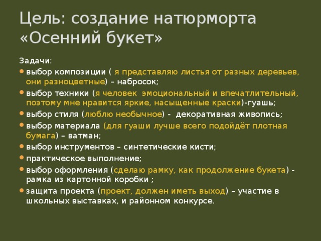 Цель: создание натюрморта «Осенний букет» Задачи: выбор композиции ( я представляю листья от разных деревьев, они разноцветные ) – набросок; выбор техники ( я человек эмоциональный и впечатлительный, поэтому мне нравится яркие, насыщенные краски )-гуашь; выбор стиля ( люблю необычное ) - декоративная живопись; выбор материала (для гуаши лучше всего подойдёт плотная бумага ) – ватман; выбор инструментов – синтетические кисти; практическое выполнение; выбор оформления ( сделаю рамку, как продолжение букета ) - рамка из картонной коробки ; защита проекта ( проект, должен иметь выход ) – участие в школьных выставках, и районном конкурсе. 