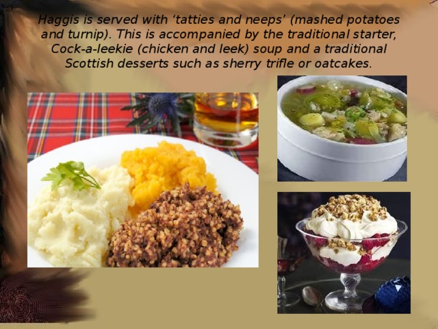 Haggis is served with ‘tatties and neeps’ (mashed potatoes and turnip). This is accompanied by the traditional starter, Cock-a-leekie (chicken and leek) soup and a traditional Scottish desserts such as sherry trifle or oatcakes. 