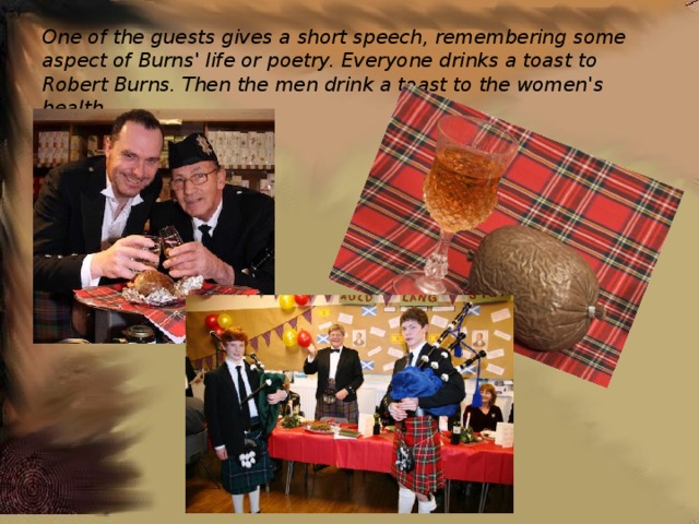  One of the guests gives a short speech, remembering some aspect of Burns' life or poetry. Everyone drinks a toast to Robert Burns. Then the men drink a toast to the women's health. 