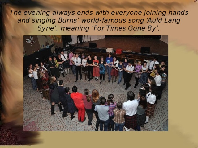 The evening always ends with everyone joining hands and singing Burns’ world-famous song ‘Auld Lang Syne’, meaning ‘For Times Gone By’. 