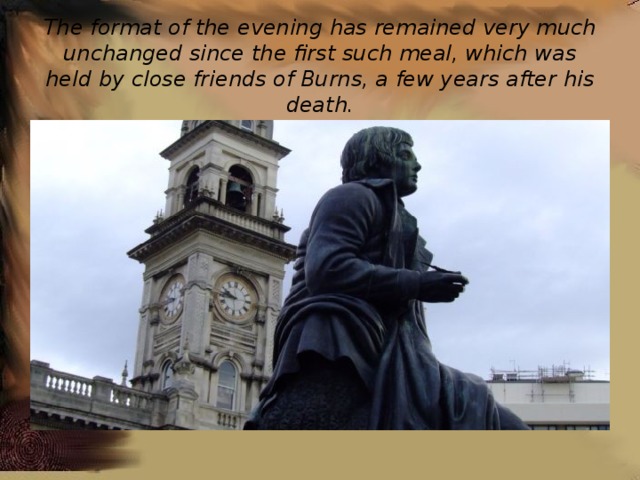 The format of the evening has remained very much unchanged since the first such meal, which was held by close friends of Burns, a few years after his death. 