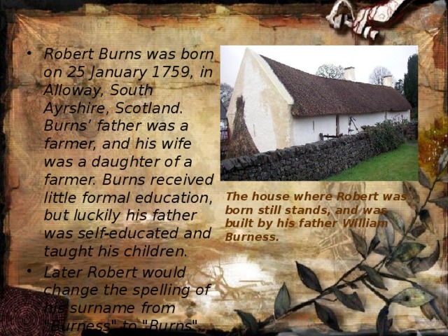  The house where Robert was born still stands, and was built by his father William Burness.     Robert Burns was born on 25 January 1759, in Alloway, South Ayrshire, Scotland. Burns’ father was a farmer, and his wife was a daughter of a farmer. Burns received little formal education, but luckily his father was self-educated and taught his children. Later Robert would change the spelling of his surname from 