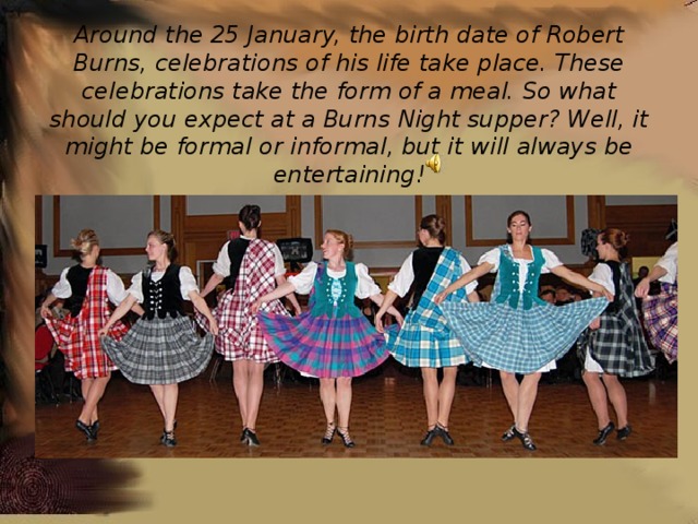 Around the 25 January, the birth date of Robert Burns, celebrations of his life take place. These celebrations take the form of a meal. So what should you expect at a Burns Night supper? Well, it might be formal or informal, but it will always be entertaining! 