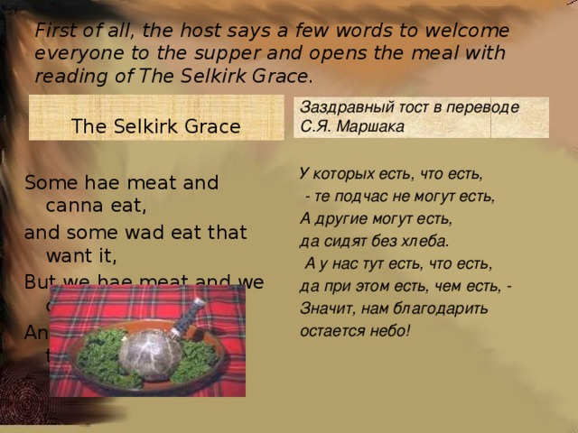 First of all, the host says a few words to welcome everyone to the supper and opens the meal with reading of The Selkirk Grace. The Selkirk Grace Заздравный тост в переводе С.Я. Маршака  У которых есть, что есть,  - те подчас не могут есть, А другие могут есть, да сидят без хлеба.  А у нас тут есть, что есть, да при этом есть, чем есть, - Значит, нам благодарить остается небо! Some hae meat and canna eat, and some wad eat that want it, But we hae meat and we can eat, And sae the Lord be thankit. 