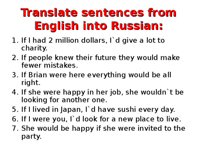 Translate sentences from English into Russian: If I had 2 million dollars, I`d give a lot to charity. If people knew their future they would make fewer mistakes. If Brian were here everything would be all right. If she were happy in her job, she wouldn`t be looking for another one. If I lived in Japan, I`d have sushi every day. If I were you, I`d look for a new place to live. She would be happy if she were invited to the party.  