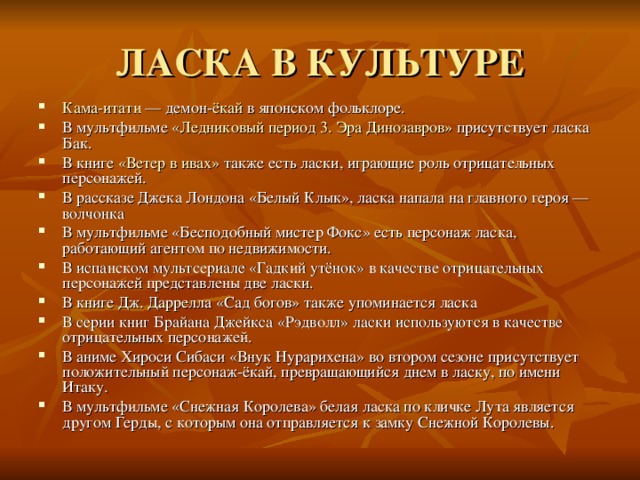 ЛАСКА В КУЛЬТУРЕ Кама-итати  — демон- ёкай  в японском фольклоре. В мультфильме  «Ледниковый период 3. Эра Динозавров»  присутствует ласка Бак. В книге  «Ветер в ивах»  также есть ласки, играющие роль отрицательных персонажей. В рассказе Джека Лондона «Белый Клык», ласка напала на главного героя — волчонка В мультфильме «Бесподобный мистер Фокс» есть персонаж ласка, работающий агентом по недвижимости. В испанском мультсериале «Гадкий утёнок» в качестве отрицательных персонажей представлены две ласки. В книге Дж. Даррелла «Сад богов» также упоминается ласка В серии книг Брайана Джейкса «Рэдволл» ласки используются в качестве отрицательных персонажей. В аниме Хироси Сибаси «Внук Нурарихена» во втором сезоне присутствует положительный персонаж-ёкай, превращающийся днем в ласку, по имени Итаку. В мультфильме «Снежная Королева» белая ласка по кличке Лута является другом Герды, с которым она отправляется к замку Снежной Королевы. 