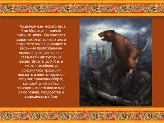  Хозяином языческого леса был Медведь — самый сильный зверь. Он считался защитником от всякого зла и покровителем плодородия: с весенним пробуждением медведя древние славяне связывали наступление весны. Вплоть до XIX в. в некоторых областях сохранялась традиция держать в доме медвежью лапу как талисман-оберег, который должен был защищать своего владельца от болезней, колдовства и всевозможных бед. 26.02.17 http://aida.ucoz.ru  