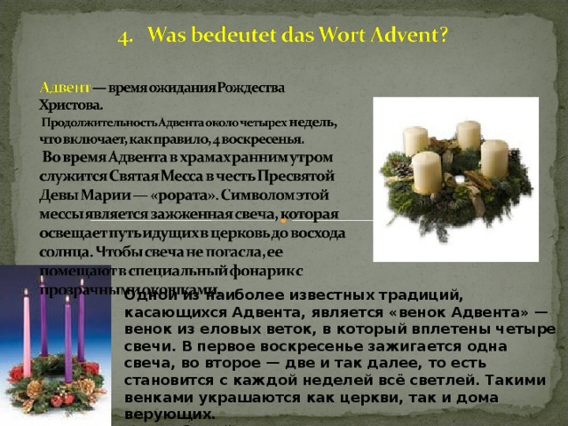 Одной из наиболее известных традиций, касающихся Адвента, является «венок Адвента» — венок из еловых веток, в который вплетены четыре свечи. В первое воскресенье зажигается одна свеча, во второе — две и так далее, то есть становится с каждой неделей всё светлей. Такими венками украшаются как церкви, так и дома верующих.  Этот обычай пришел из Германии.