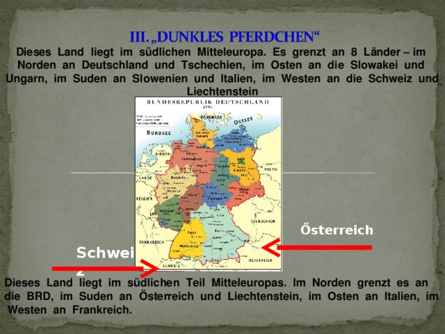 Dieses Land liegt im südlichen Mitteleuropa. Es grenzt an 8 Länder – im Norden an Deutschland und Tschechien, im Osten an die Slowakei und Ungarn, im Suden an Slowenien und Italien, im Westen an die Schweiz und Liechtenstein  Dieses Land liegt im südlichen Teil Mitteleuropas. Im Norden grenzt es an die BRD, im Suden an Österreich und Liechtenstein, im Osten an Italien, im Westen an Frankreich. Ősterreich Schweiz