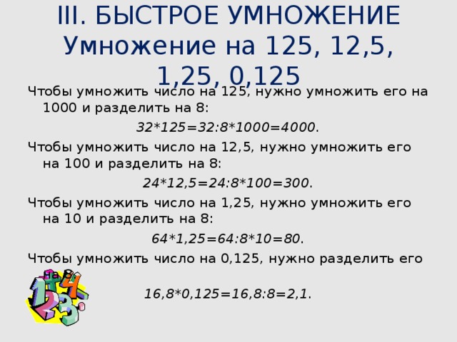III. БЫСТРОЕ УМНОЖЕНИЕ  Умножение на 125, 12,5, 1,25, 0,125   Чтобы умножить число на 125, нужно умножить его на 1000 и разделить на 8: 32*125=32:8*1000=4000. Чтобы умножить число на 12,5, нужно умножить его на 100 и разделить на 8: 24*12,5=24:8*100=300. Чтобы умножить число на 1,25, нужно умножить его на 10 и разделить на 8: 64*1,25=64:8*10=80. Чтобы умножить число на 0,125, нужно разделить его на 8. 16,8*0,125=16,8:8=2,1. 