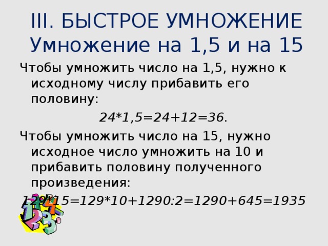 III. БЫСТРОЕ УМНОЖЕНИЕ  Умножение на 1,5 и на 15   Чтобы умножить число на 1,5, нужно к исходному числу прибавить его половину: 24*1,5=24+12=36. Чтобы умножить число на 15, нужно исходное число умножить на 10 и прибавить половину полученного произведения: 129*15=129*10+1290:2=1290+645=1935 