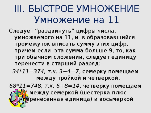 III. БЫСТРОЕ УМНОЖЕНИЕ  Умножение на 11 Следует “раздвинуть” цифры числа, умножаемого на 11, и в образовавшийся промежуток вписать сумму этих цифр, причем если эта сумма больше 9, то, как при обычном сложении, следует единицу перенести в старший разряд: 34*11=374, т.к. 3+4=7 , семерку помещаем между тройкой и четверкой, 68*11=748, т.к. 6+8=14 , четверку помещаем между семеркой (шестерка плюс перенесенная единица) и восьмеркой  