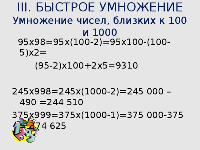 III. БЫСТРОЕ УМНОЖЕНИЕ  Умножение чисел, близких к 100 и 1000  95х98=95х(100-2)=95х100-(100-5)х2=  (95-2)х100+2х5=9310 245х998=245х(1000-2)=245 000 – 490 =244 510 375х999=375х(1000-1)=375 000-375 = 374 625 