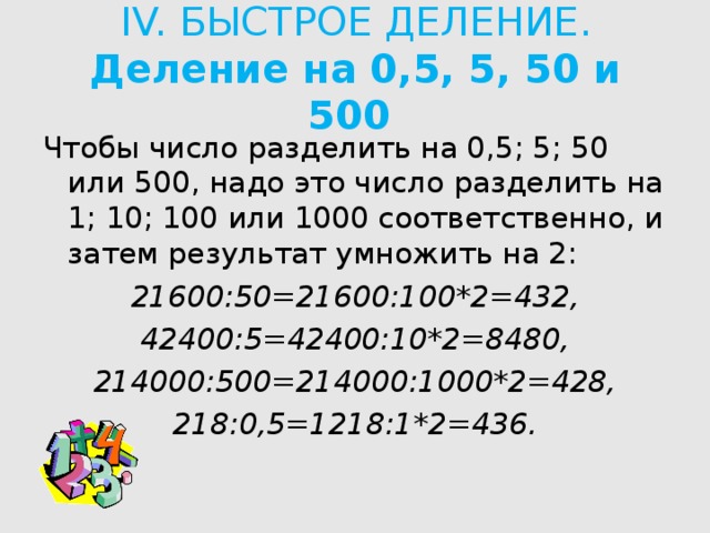 IV. БЫСТРОЕ ДЕЛЕНИЕ.  Деление на 0,5, 5, 50 и 500   Чтобы число разделить на 0,5; 5; 50 или 500, надо это число разделить на 1; 10; 100 или 1000 соответственно, и затем результат умножить на 2: 21600:50=21600:100*2=432, 42400:5=42400:10*2=8480, 214000:500=214000:1000*2=428, 218:0,5=1218:1*2=436.  