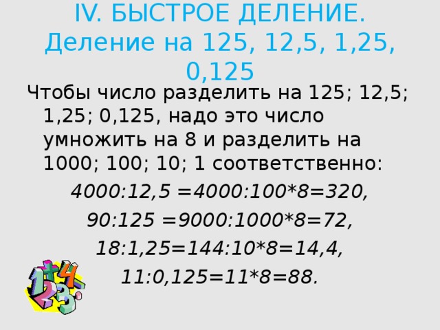 IV. БЫСТРОЕ ДЕЛЕНИЕ.  Деление на 125, 12,5, 1,25, 0,125   Чтобы число разделить на 125; 12,5; 1,25; 0,125, надо это число умножить на 8 и разделить на 1000; 100; 10; 1 соответственно: 4000:12,5 =4000:100*8=320, 90:125 =9000:1000*8=72, 18:1,25=144:10*8=14,4, 11:0,125=11*8=88.  