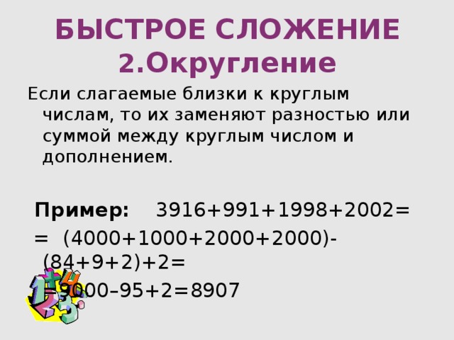 БЫСТРОЕ  СЛОЖЕНИЕ  2. Округление Если слагаемые близки к круглым числам, то их заменяют разностью или суммой между круглым числом и дополнением.  Пример: 3916+991+1998+2002=  = (4000+1000+2000+2000)-(84+9+2)+2=    =9000–95+2=8907 
