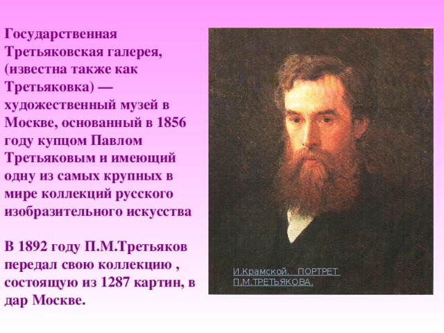 Государственная Третьяковская галерея, (известна также как Третьяковка) — художественный музей в Москве, основанный в 1856 году купцом Павлом Третьяковым и имеющий одну из самых крупных в мире коллекций русского изобразительного искусства   В 1892 году П.М.Третьяков  передал свою коллекцию ,  состоящую из 1287 картин, в дар Москве. И.Крамской. ПОРТРЕТ П.М.ТРЕТЬЯКОВА. 