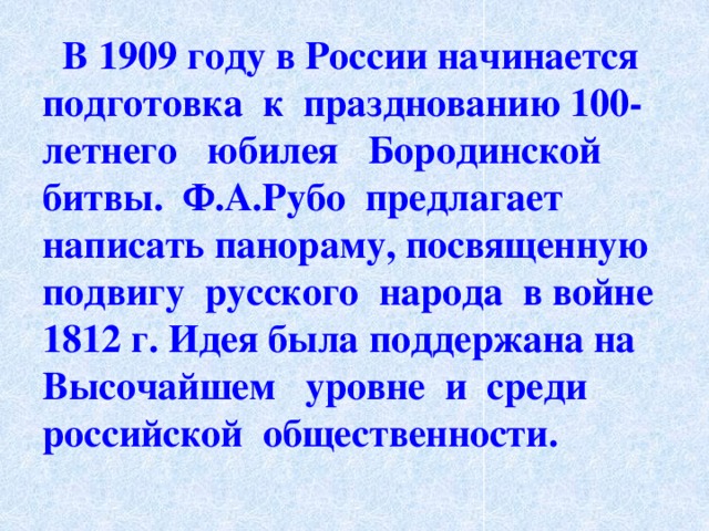  В 1909 году в России начинается подготовка к празднованию 100-летнего юбилея Бородинской битвы. Ф.А.Рубо предлагает написать панораму, посвященную подвигу русского народа в войне 1812 г. Идея была поддержана на Высочайшем уровне и среди российской общественности. 