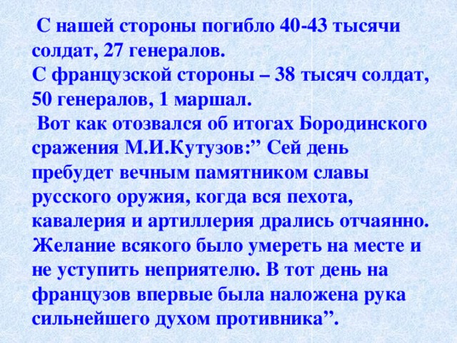   С нашей стороны погибло 40-43 тысячи солдат, 27 генералов. С французской стороны – 38 тысяч солдат, 50 генералов, 1 маршал.   Вот как отозвался об итогах Бородинского сражения М.И.Кутузов:” Сей день пребудет вечным памятником славы русского оружия, когда вся пехота, кавалерия и артиллерия дрались отчаянно. Желание всякого было умереть на месте и не уступить неприятелю. В тот день на французов впервые была наложена рука сильнейшего духом противника”. 