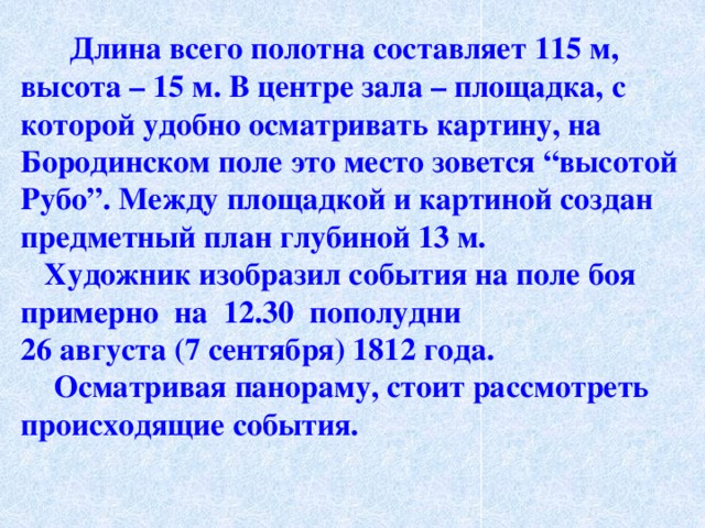  Длина всего полотна составляет 115 м, высота – 15 м. В центре зала – площадка, с которой удобно осматривать картину, на Бородинском поле это место зовется “высотой Рубо”. Между площадкой и картиной создан предметный план глубиной 13 м.  Художник изобразил события на поле боя примерно на 12.30 пополудни 26 августа (7 сентября) 1812 года.  Осматривая панораму, стоит рассмотреть происходящие события.  