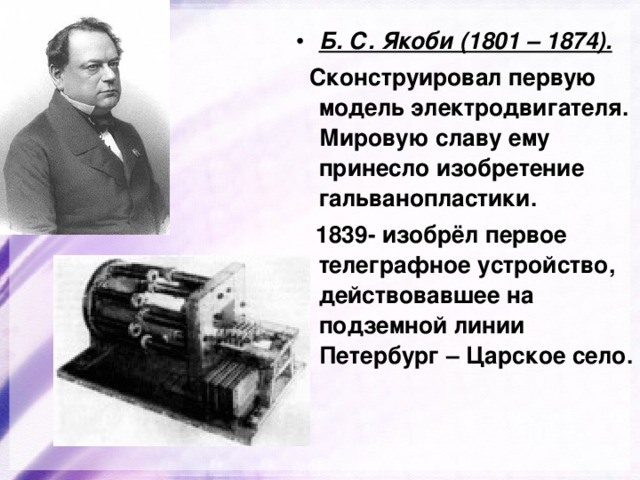 Б. С. Якоби (1801 – 1874).  Сконструировал первую модель электродвигателя. Мировую славу ему принесло изобретение гальванопластики.  1839- изобрёл первое телеграфное устройство, действовавшее на подземной линии Петербург – Царское село. 